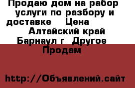 Продаю дом на рабор, услуги по разбору и доставке. › Цена ­ 350 000 - Алтайский край, Барнаул г. Другое » Продам   